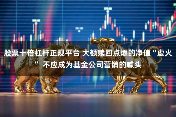 股票十倍杠杆正规平台 大额赎回点燃的净值“虚火” 不应成为基金公司营销的噱头