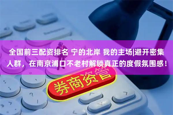 全国前三配资排名 宁的北岸 我的主场|避开密集人群，在南京浦口不老村解锁真正的度假氛围感！