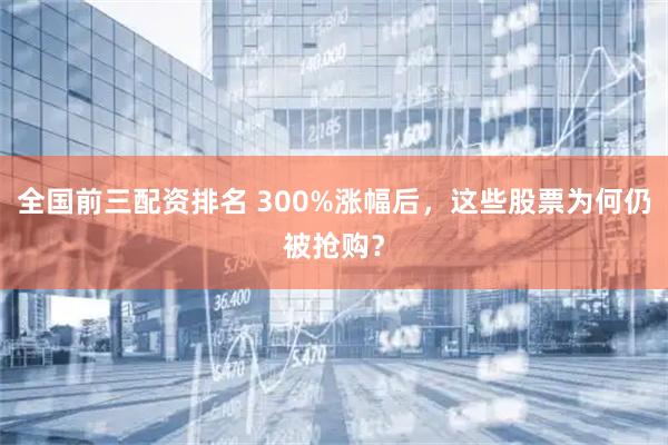 全国前三配资排名 300%涨幅后，这些股票为何仍被抢购？