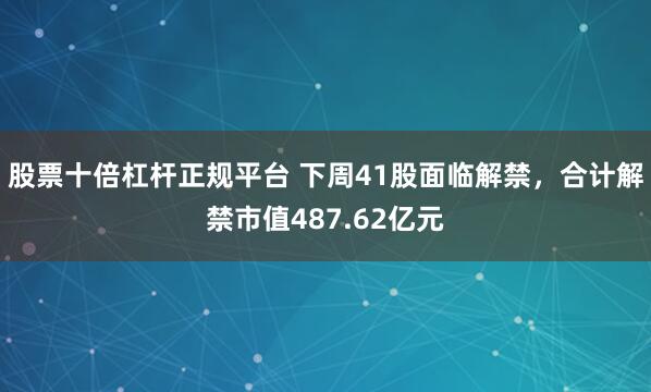 股票十倍杠杆正规平台 下周41股面临解禁，合计解禁市值487.62亿元