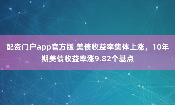 配资门户app官方版 美债收益率集体上涨，10年期美债收益率涨9.82个基点