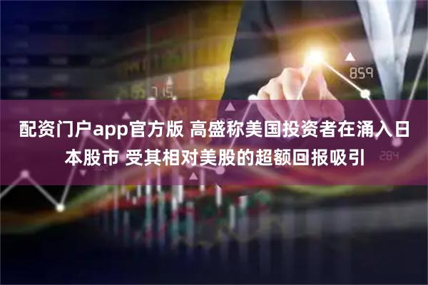配资门户app官方版 高盛称美国投资者在涌入日本股市 受其相对美股的超额回报吸引