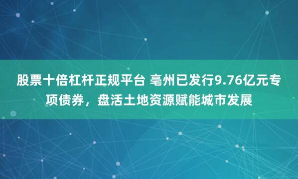 股票十倍杠杆正规平台 亳州已发行9.76亿元专项债券，盘活土地资源赋能城市发展