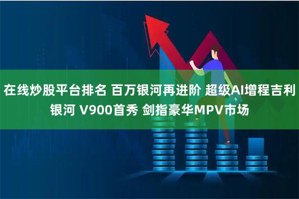 在线炒股平台排名 百万银河再进阶 超级AI增程吉利银河 V900首秀 剑指豪华MPV市场