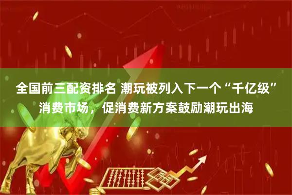 全国前三配资排名 潮玩被列入下一个“千亿级”消费市场，促消费新方案鼓励潮玩出海