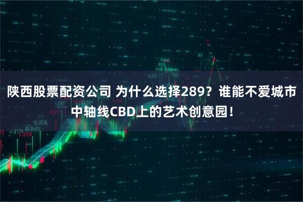 陕西股票配资公司 为什么选择289？谁能不爱城市中轴线CBD上的艺术创意园！