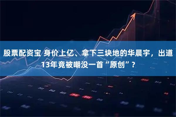 股票配资宝 身价上亿、拿下三块地的华晨宇，出道13年竟被嘲没一首“原创”？