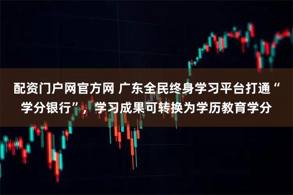 配资门户网官方网 广东全民终身学习平台打通“学分银行”，学习成果可转换为学历教育学分