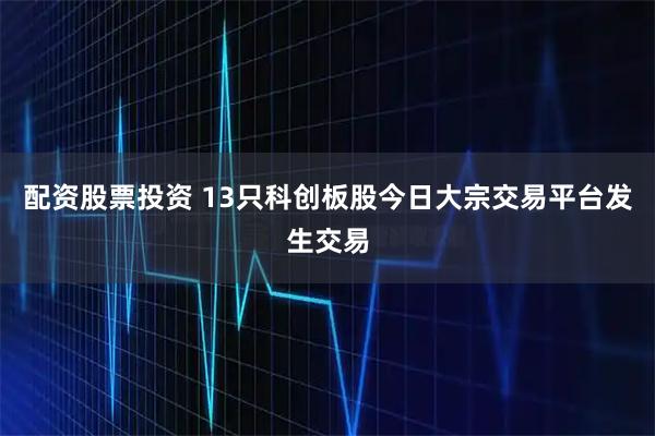 配资股票投资 13只科创板股今日大宗交易平台发生交易