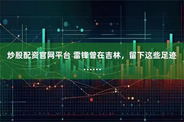 炒股配资官网平台 雷锋曾在吉林，留下这些足迹……