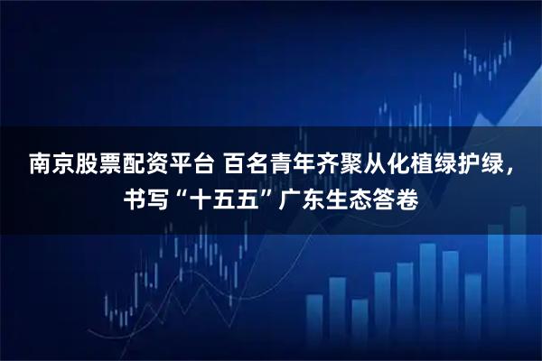 南京股票配资平台 百名青年齐聚从化植绿护绿，书写“十五五”广东生态答卷
