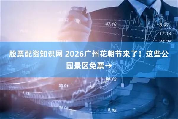 股票配资知识网 2026广州花朝节来了！这些公园景区免票→