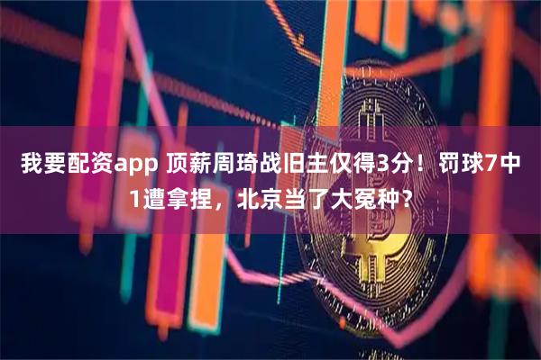 我要配资app 顶薪周琦战旧主仅得3分！罚球7中1遭拿捏，北京当了大冤种？