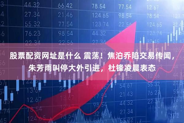 股票配资网址是什么 震荡！焦泊乔陷交易传闻，朱芳雨叫停大外引进，杜锋凌晨表态