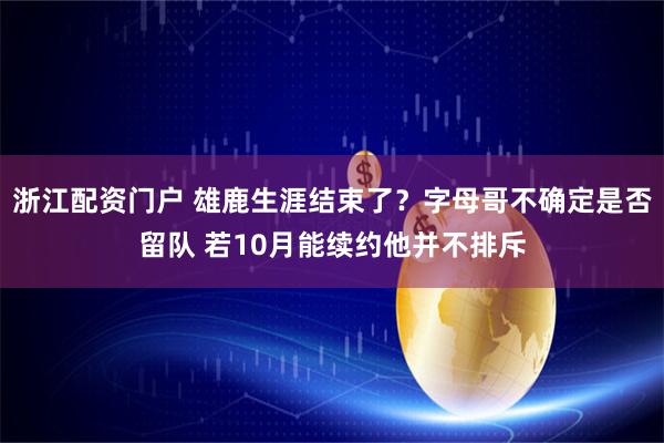 浙江配资门户 雄鹿生涯结束了？字母哥不确定是否留队 若10月能续约他并不排斥