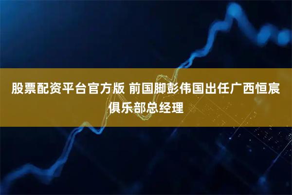 股票配资平台官方版 前国脚彭伟国出任广西恒宸俱乐部总经理