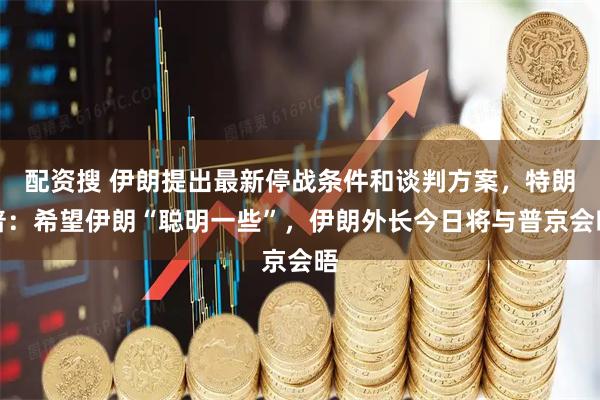 配资搜 伊朗提出最新停战条件和谈判方案，特朗普：希望伊朗“聪明一些”，伊朗外长今日将与普京会晤