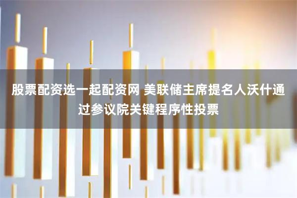 股票配资选一起配资网 美联储主席提名人沃什通过参议院关键程序性投票