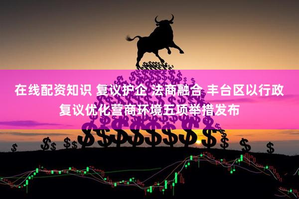 在线配资知识 复议护企 法商融合 丰台区以行政复议优化营商环境五项举措发布