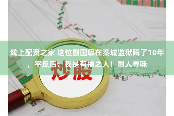 线上配资之家 这位副国级在秦城监狱蹲了10年，平反后：我是有福之人！耐人寻味