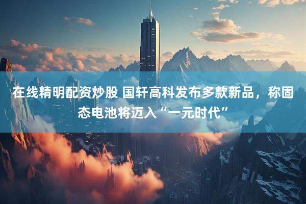 在线精明配资炒股 国轩高科发布多款新品，称固态电池将迈入“一元时代”