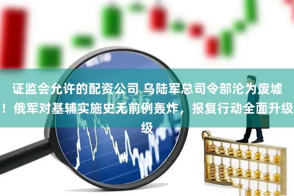 证监会允许的配资公司 乌陆军总司令部沦为废墟！俄军对基辅实施史无前例轰炸，报复行动全面升级