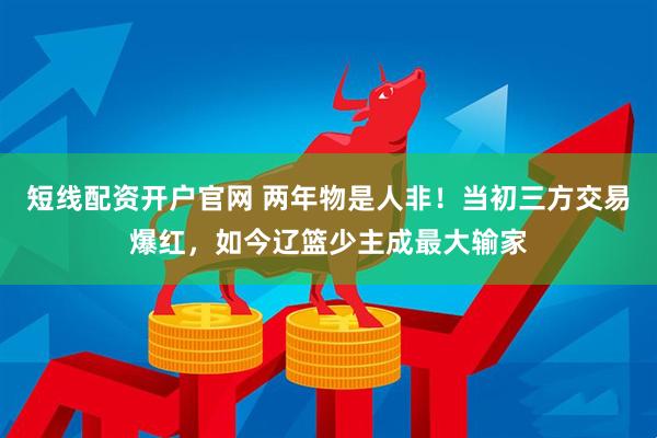 短线配资开户官网 两年物是人非！当初三方交易爆红，如今辽篮少主成最大输家