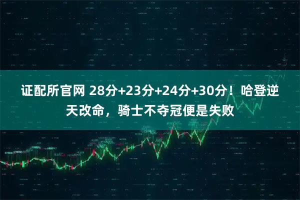 证配所官网 28分+23分+24分+30分！哈登逆天改命，骑士不夺冠便是失败