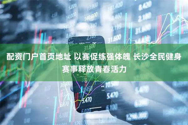配资门户首页地址 以赛促练强体魄 长沙全民健身赛事释放青春活力