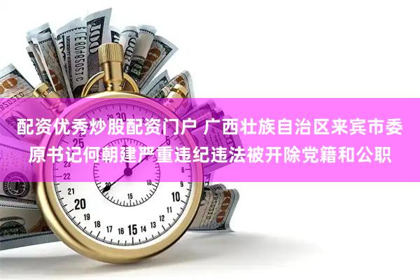 配资优秀炒股配资门户 广西壮族自治区来宾市委原书记何朝建严重违纪违法被开除党籍和公职