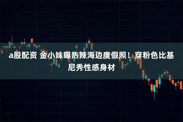 a股配资 金小妹曝热辣海边度假照！穿粉色比基尼秀性感身材