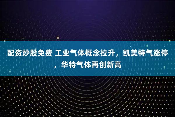 配资炒股免费 工业气体概念拉升,凯美特气涨停,华特气体再创新高