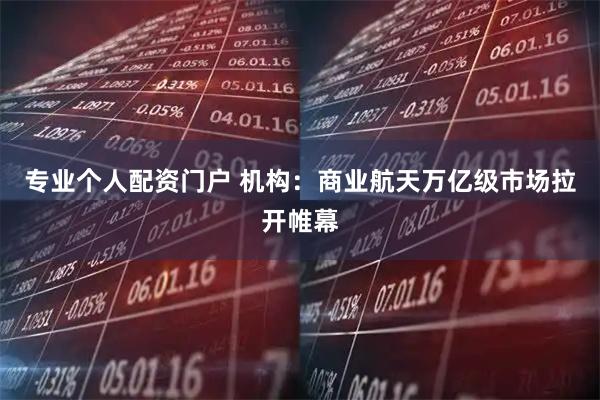 专业个人配资门户 机构：商业航天万亿级市场拉开帷幕